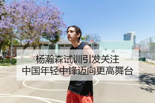 杨瀚森试训引发关注 中国年轻中锋迈向更高舞台