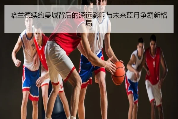 哈兰德续约曼城背后的深远影响与未来蓝月争霸新格局