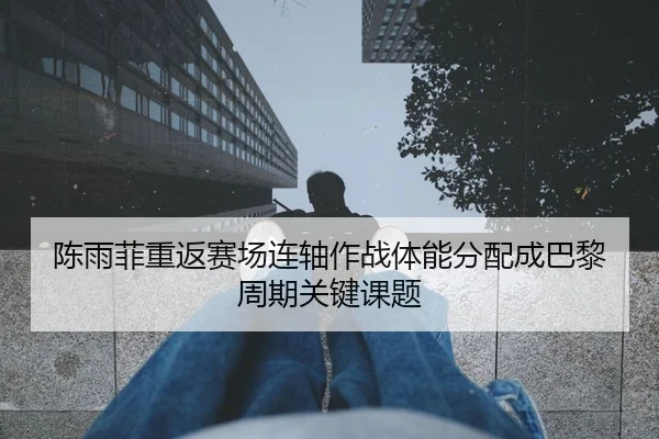 陈雨菲重返赛场连轴作战体能分配成巴黎周期关键课题