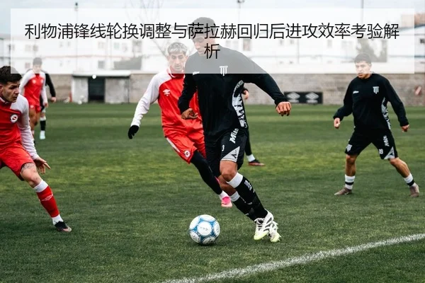 利物浦锋线轮换调整与萨拉赫回归后进攻效率考验解析