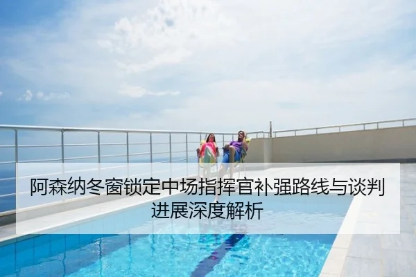 阿森纳冬窗锁定中场指挥官补强路线与谈判进展深度解析